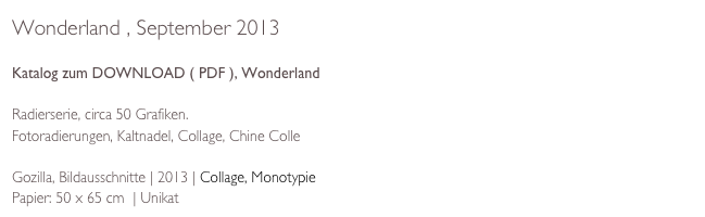 Wonderland , September 2013

Katalog zum DOWNLOAD ( PDF ), Wonderland

Radierserie, circa 50 Grafiken. 
Fotoradierungen, Kaltnadel, Collage, Chine Colle

Gozilla, Bildausschnitte | 2013 | Collage, Monotypie  
Papier: 50 x 65 cm  | Unikat 