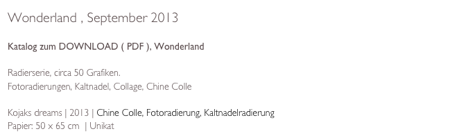 Wonderland , September 2013

Katalog zum DOWNLOAD ( PDF ), Wonderland

Radierserie, circa 50 Grafiken. 
Fotoradierungen, Kaltnadel, Collage, Chine Colle

Kojaks dreams | 2013 | Chine Colle, Fotoradierung, Kaltnadelradierung
Papier: 50 x 65 cm  | Unikat 