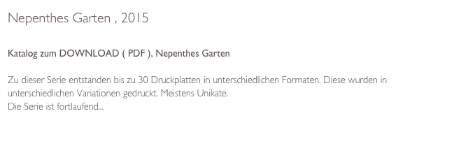 Nepenthes Garten , 2015

Katalog zum DOWNLOAD ( PDF ), Nepenthes Garten

Zu dieser Serie entstanden bis zu 30 Druckplatten in unterschiedlichen Formaten. Diese wurden in unterschiedlichen Variationen gedruckt. Meistens Unikate.
Die Serie ist fortlaufend... 

Text von Dr. Thomas Neumann